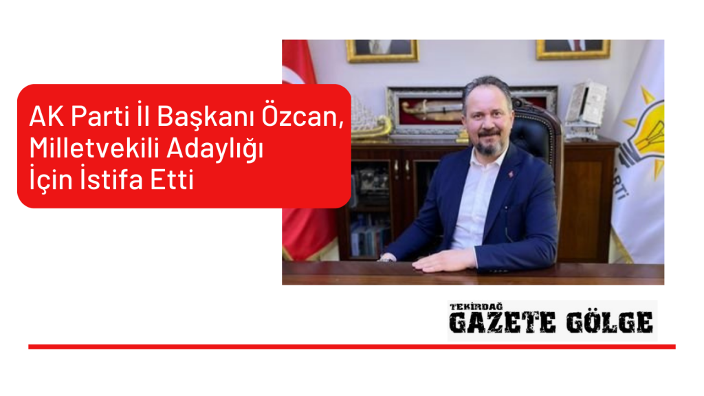 AK Parti İl Başkanı Özcan, Milletvekili Adaylığı İçin İstifa Etti